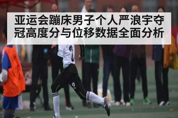 亚运会蹦床男子个人严浪宇夺冠高度分与位移数据全面分析 - kaiyun