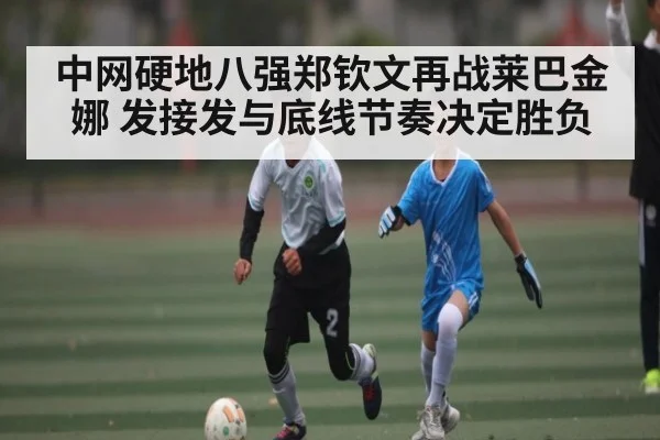 中网硬地八强郑钦文再战莱巴金娜 发接发与底线节奏决定胜负