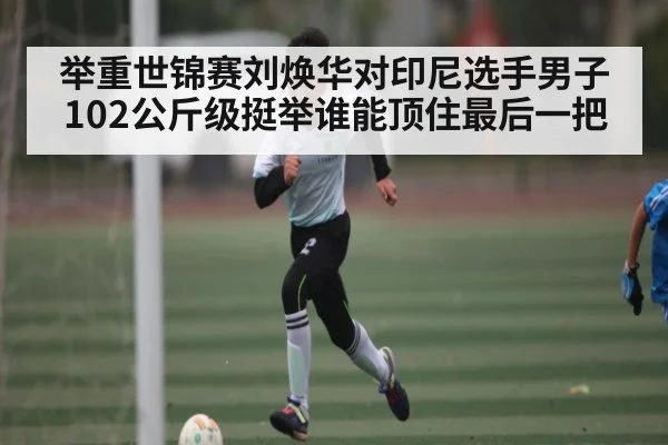 举重世锦赛刘焕华对印尼选手男子102公斤级挺举谁能顶住最后一把（kaiyun）